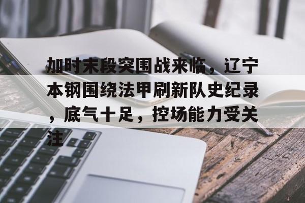 英雄联盟竞猜-加时末段突围战来临，辽宁本钢围绕法甲刷新队史纪录，底气十足，控场能力受关注的简单介绍
