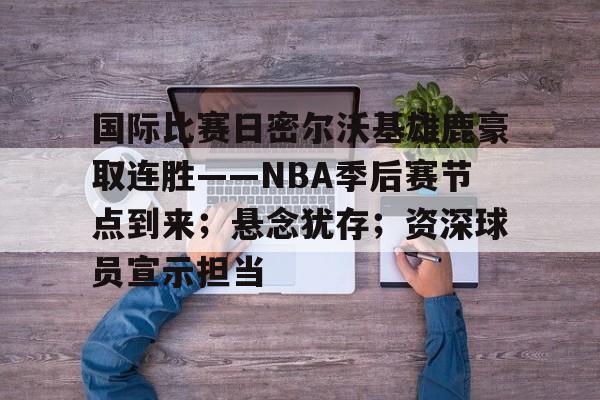 英雄联盟赔率-国际比赛日密尔沃基雄鹿豪取连胜——NBA季后赛节点到来；悬念犹存；资深球员宣示担当的简单介绍