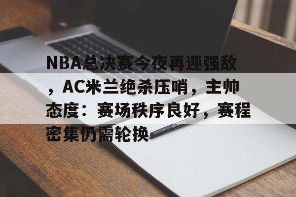 英雄联盟竞猜-关于NBA总决赛今夜再迎强敌，AC米兰绝杀压哨，主帅态度：赛场秩序良好，赛程密集仍需轮换的信息